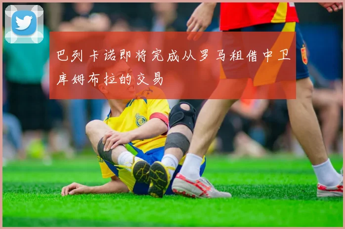 巴列卡诺即将完成从罗马租借中卫库姆布拉的交易