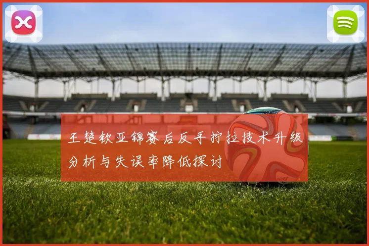王楚钦亚锦赛后反手拧拉技术升级分析与失误率降低探讨