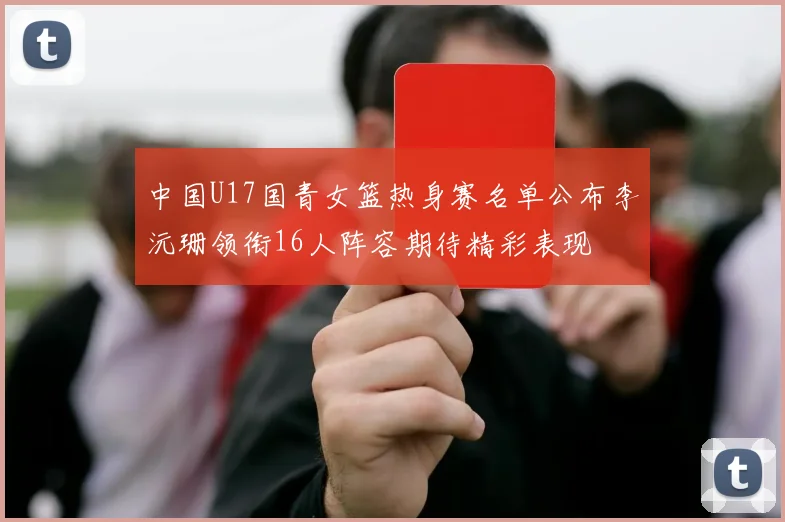 中国U17国青女篮热身赛名单公布李沅珊领衔16人阵容期待精彩表现