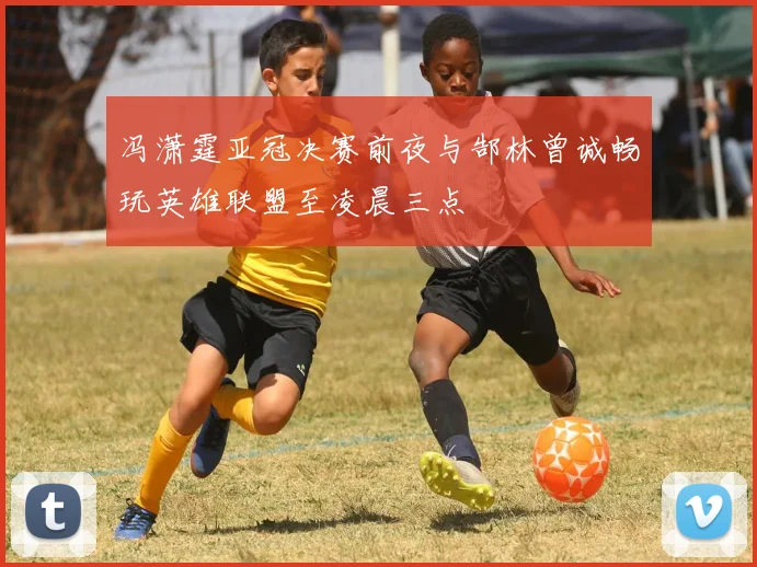冯潇霆亚冠决赛前夜与郜林曾诚畅玩英雄联盟至凌晨三点