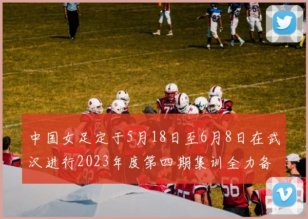 中国女足定于5月18日至6月8日在武汉进行2023年度第四期集训全力备战国际赛事