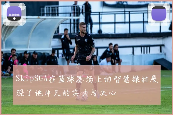 SkipSGA在篮球赛场上的智慧操控展现了他非凡的实力与决心