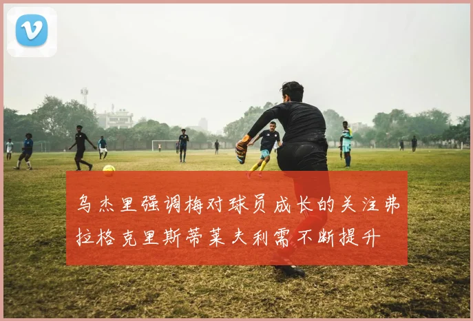 乌杰里强调梅对球员成长的关注弗拉格克里斯蒂莱夫利需不断提升