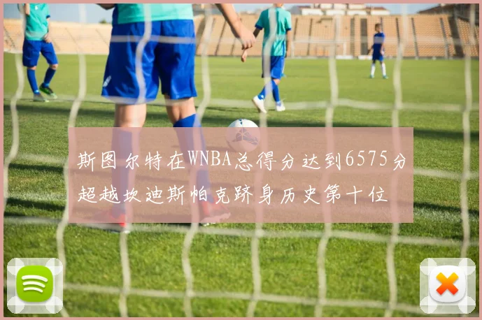 斯图尔特在WNBA总得分达到6575分超越坎迪斯帕克跻身历史第十位
