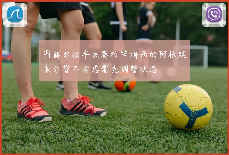 图赫尔谈半决赛对阵梅西的阿根廷表示暂不考虑需先调整状态