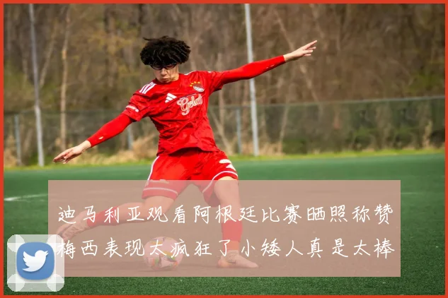 迪马利亚观看阿根廷比赛晒照称赞梅西表现太疯狂了小矮人真是太棒了