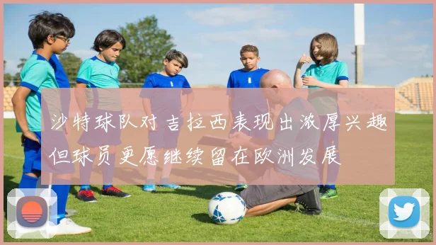 沙特球队对吉拉西表现出浓厚兴趣但球员更愿继续留在欧洲发展