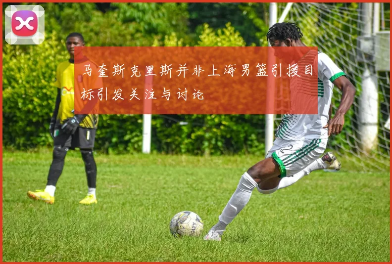 马奎斯克里斯并非上海男篮引援目标引发关注与讨论