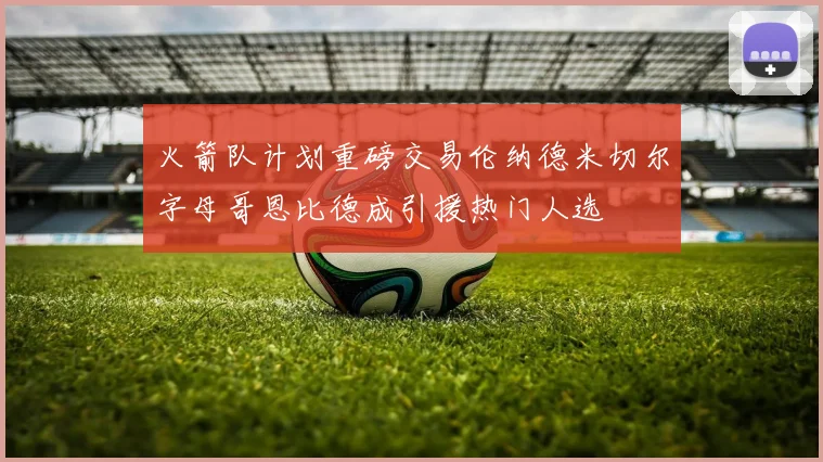 火箭队计划重磅交易伦纳德米切尔字母哥恩比德成引援热门人选