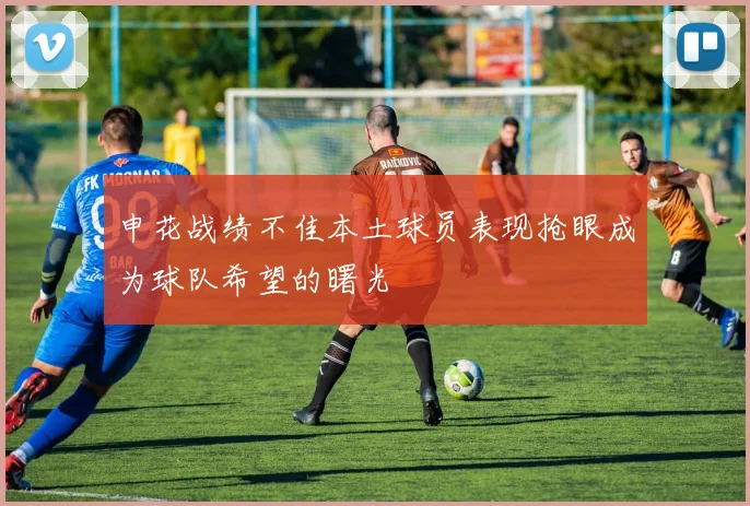 申花战绩不佳本土球员表现抢眼成为球队希望的曙光