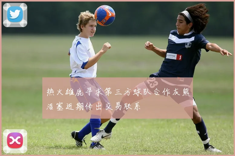 热火雄鹿寻求第三方球队合作灰熊活塞近期传出交易联系