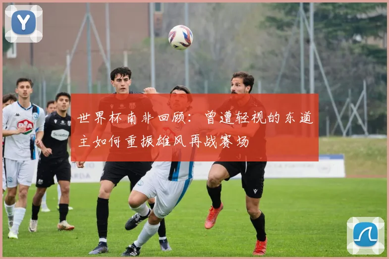 世界杯南非回顾：曾遭轻视的东道主如何重振雄风再战赛场