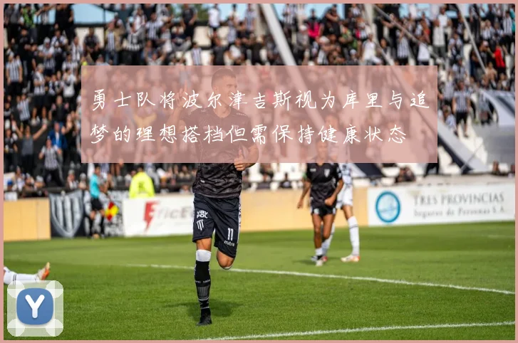 勇士队将波尔津吉斯视为库里与追梦的理想搭档但需保持健康状态