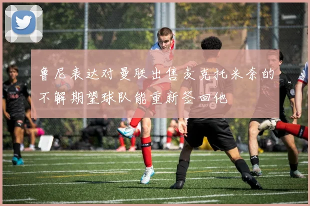 鲁尼表达对曼联出售麦克托米奈的不解期望球队能重新签回他