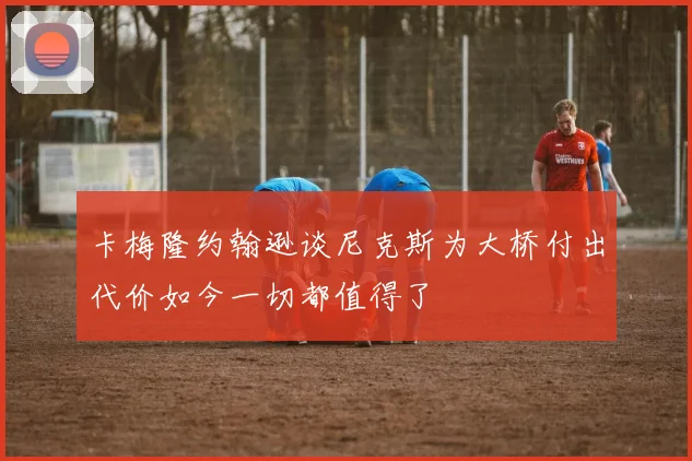 卡梅隆约翰逊谈尼克斯为大桥付出代价如今一切都值得了