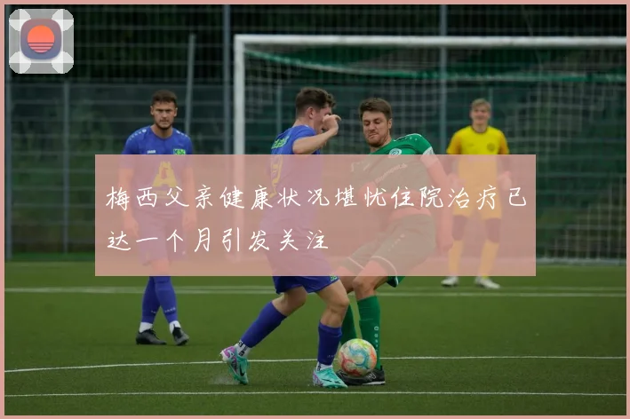 梅西父亲健康状况堪忧住院治疗已达一个月引发关注
