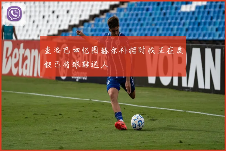 查洛巴回忆图赫尔补招时我正在度假已将球鞋送人
