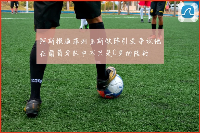 阿斯报道菲利克斯缺阵引发争议他在葡萄牙队中不只是C罗的陪衬