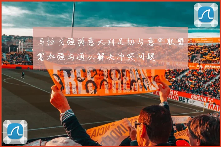 马拉戈强调意大利足协与意甲联盟需加强沟通以解决冲突问题