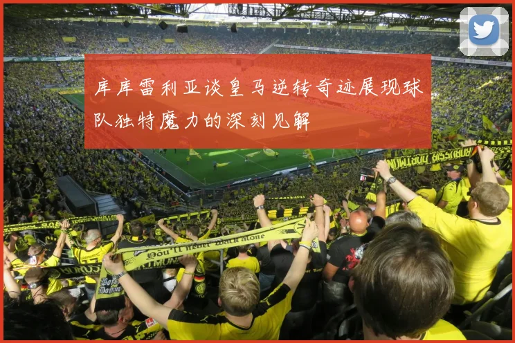 库库雷利亚谈皇马逆转奇迹展现球队独特魔力的深刻见解