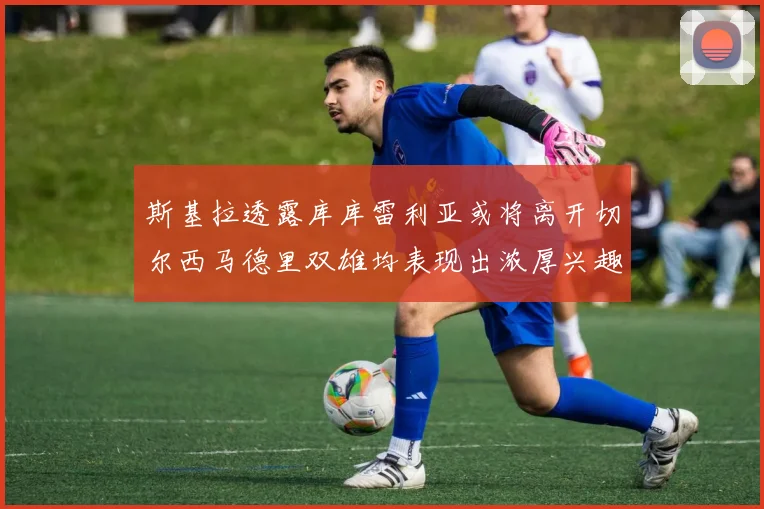 斯基拉透露库库雷利亚或将离开切尔西马德里双雄均表现出浓厚兴趣