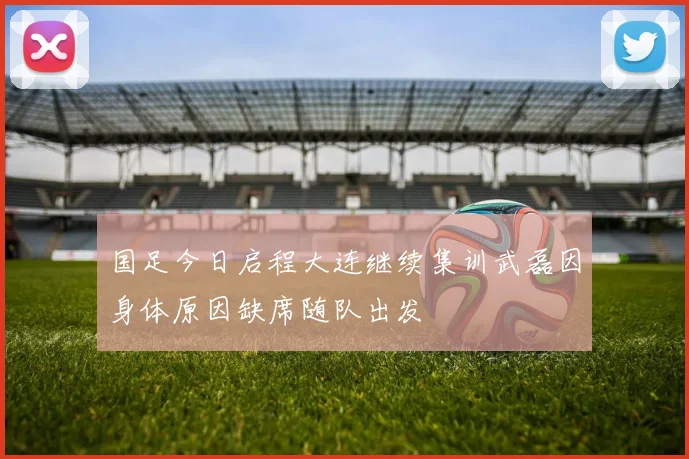 国足今日启程大连继续集训武磊因身体原因缺席随队出发
