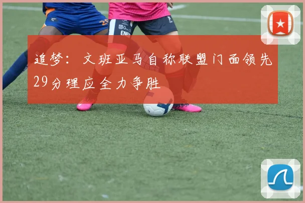 追梦：文班亚马自称联盟门面领先29分理应全力争胜