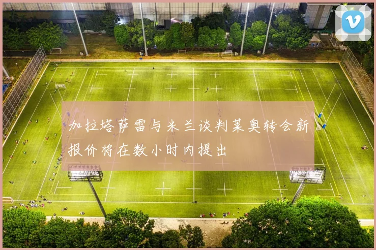 加拉塔萨雷与米兰谈判莱奥转会新报价将在数小时内提出