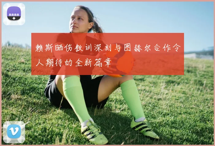 赖斯晒伤教训深刻与图赫尔合作令人期待的全新篇章
