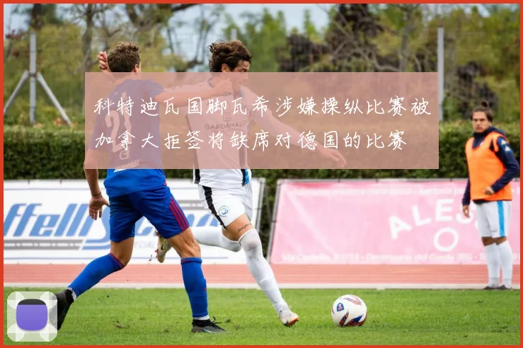 科特迪瓦国脚瓦希涉嫌操纵比赛被加拿大拒签将缺席对德国的比赛
