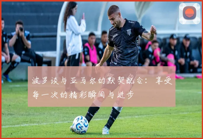 波罗谈与亚马尔的默契配合：享受每一次的精彩瞬间与进步