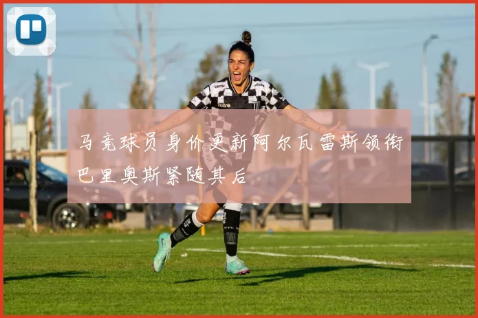 马竞球员身价更新阿尔瓦雷斯领衔巴里奥斯紧随其后