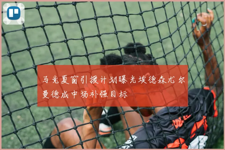 马竞夏窗引援计划曝光埃德森尤尔曼德成中场补强目标