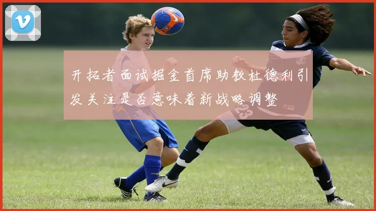 开拓者面试掘金首席助教杜德利引发关注是否意味着新战略调整